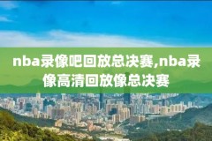 nba录像回放高清录像,nba录像回放高清录像回放中文解说