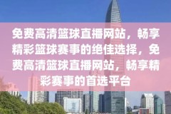 免费高清篮球直播网站，畅享精彩篮球赛事的绝佳选择，免费高清篮球直播网站，畅享精彩赛事的首选平台