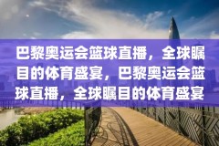 巴黎奥运会篮球直播，全球瞩目的体育盛宴，巴黎奥运会篮球直播，全球瞩目的体育盛宴